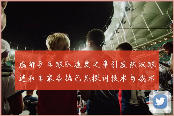 成都乒乓球队速度之争引发热议球迷和专家各执己见探讨技术与战术MBA