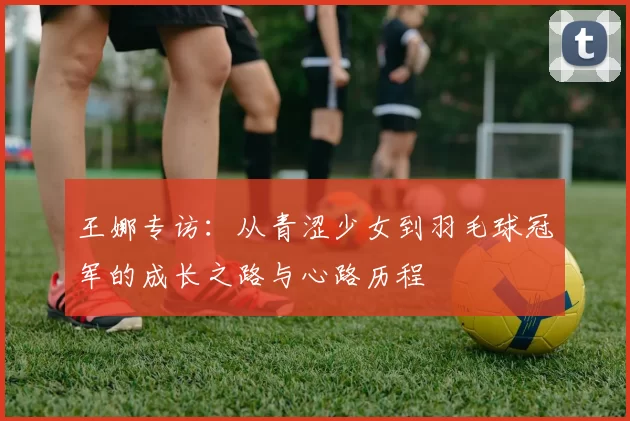 王娜专访：从青涩少女到羽毛球冠军的成长之路与心路历程