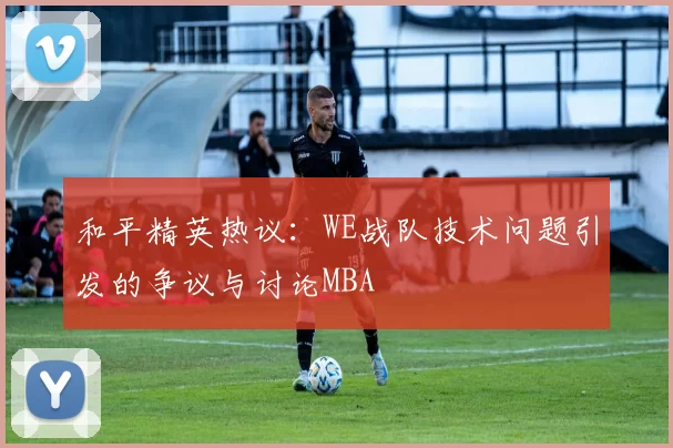 和平精英热议：WE战队技术问题引发的争议与讨论MBA