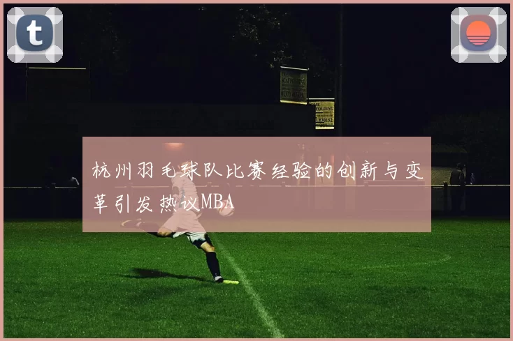 杭州羽毛球队比赛经验的创新与变革引发热议MBA