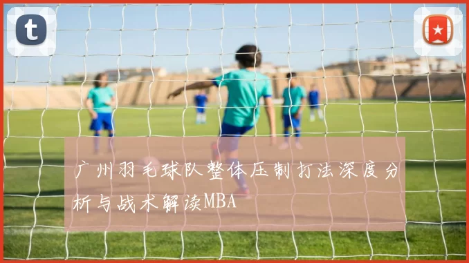 广州羽毛球队整体压制打法深度分析与战术解读MBA