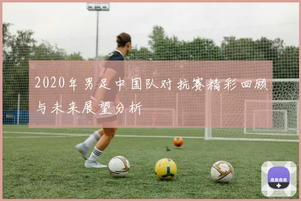 2020年男足中国队对抗赛精彩回顾与未来展望分析