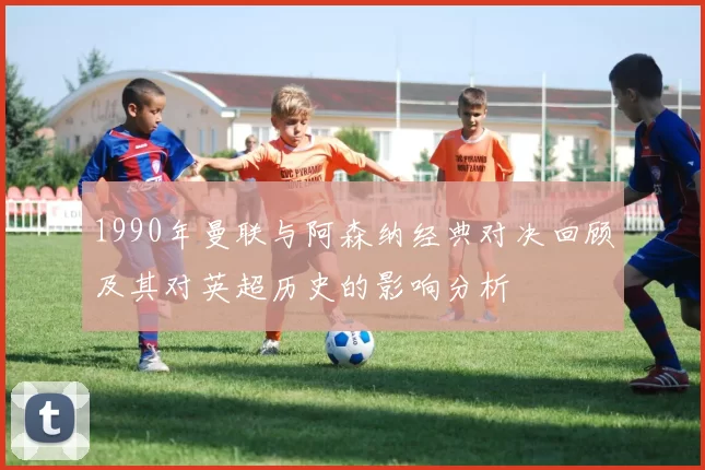 1990年曼联与阿森纳经典对决回顾及其对英超历史的影响分析