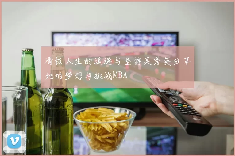 滑板人生的追逐与坚持吴秀英分享她的梦想与挑战MBA