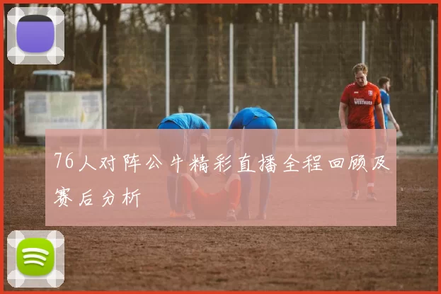 76人对阵公牛精彩直播全程回顾及赛后分析